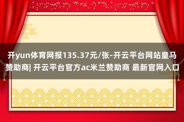 开yun体育网报135.37元/张-开云平台网站皇马赞助商| 开云平台官方ac米兰赞助商 最新官网入口