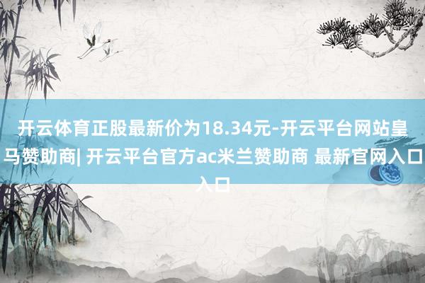 开云体育正股最新价为18.34元-开云平台网站皇马赞助商| 开云平台官方ac米兰赞助商 最新官网入口