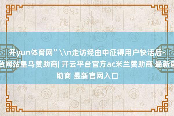 开yun体育网”\n走访经由中征得用户快活后-开云平台网站皇马赞助商| 开云平台官方ac米兰赞助商 最新官网入口