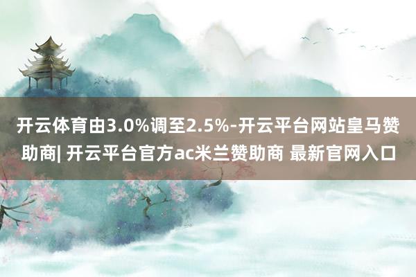 开云体育由3.0%调至2.5%-开云平台网站皇马赞助商| 开云平台官方ac米兰赞助商 最新官网入口