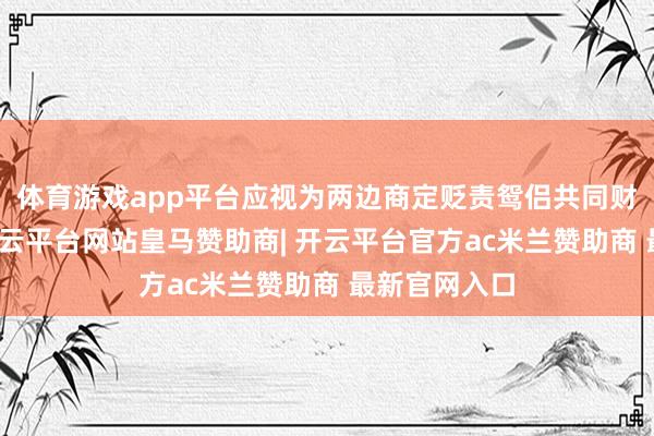 体育游戏app平台应视为两边商定贬责鸳侣共同财产的行径-开云平台网站皇马赞助商| 开云平台官方ac米兰赞助商 最新官网入口