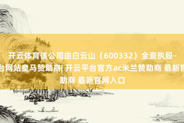 开云体育该公司由白云山（600332）全资执股-开云平台网站皇马赞助商| 开云平台官方ac米兰赞助商 最新官网入口