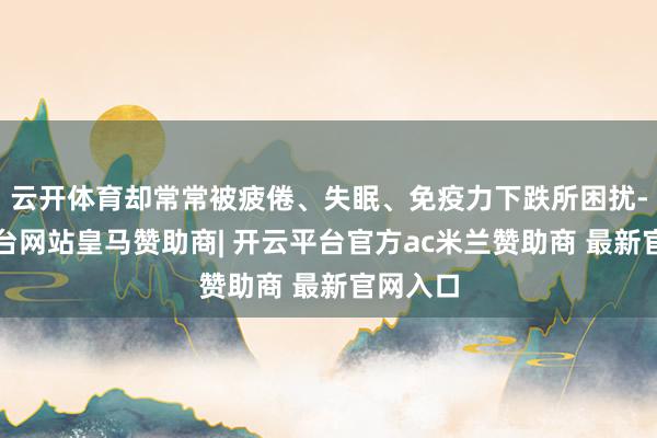 云开体育却常常被疲倦、失眠、免疫力下跌所困扰-开云平台网站皇马赞助商| 开云平台官方ac米兰赞助商 最新官网入口
