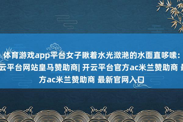 体育游戏app平台女子瞅着水光潋滟的水面直哆嗦: