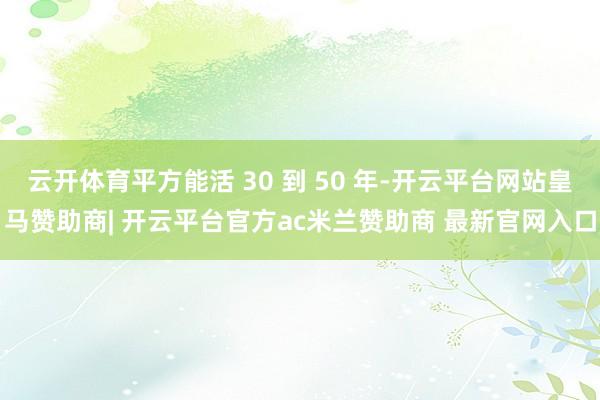 云开体育平方能活 30 到 50 年-开云平台网站皇马赞助商| 开云平台官方ac米兰赞助商 最新官网入口