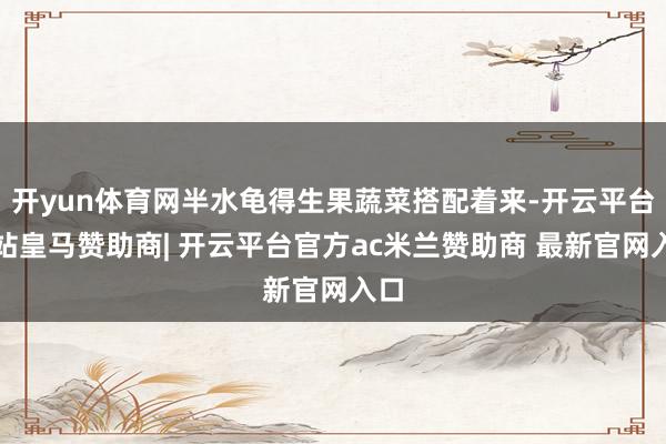开yun体育网半水龟得生果蔬菜搭配着来-开云平台网站皇马赞助商| 开云平台官方ac米兰赞助商 最新官网入口