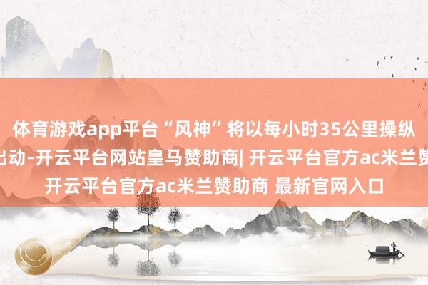 体育游戏app平台“风神”将以每小时35公里操纵的速率向西朔标的出动-开云平台网站皇马赞助商| 开云平台官方ac米兰赞助商 最新官网入口