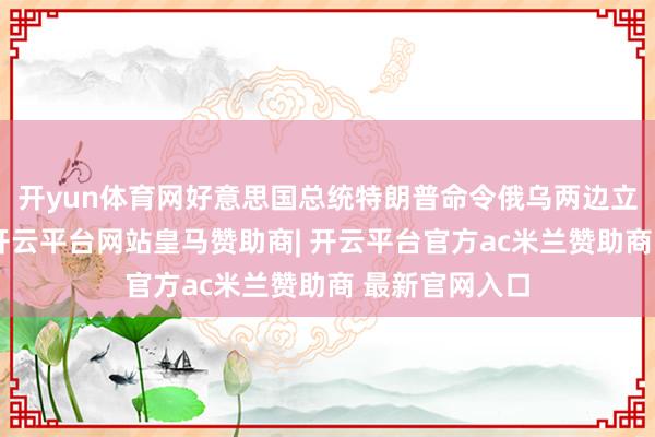 开yun体育网好意思国总统特朗普命令俄乌两边立即住手战斗-开云平台网站皇马赞助商| 开云平台官方ac米兰赞助商 最新官网入口