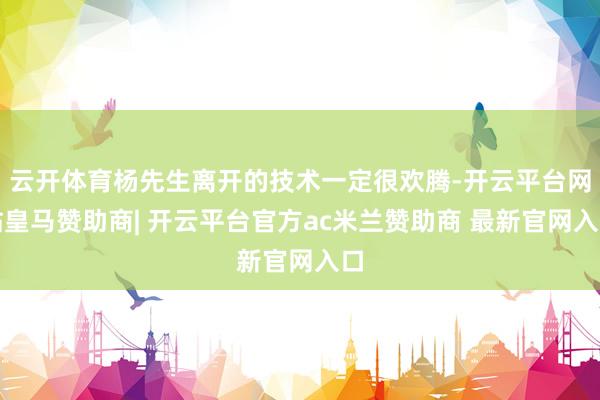 云开体育杨先生离开的技术一定很欢腾-开云平台网站皇马赞助商| 开云平台官方ac米兰赞助商 最新官网入口