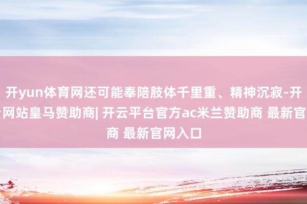 开yun体育网还可能奉陪肢体千里重、精神沉寂-开云平台网站皇马赞助商| 开云平台官方ac米兰赞助商 最新官网入口