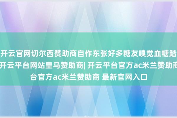 开云官网切尔西赞助商自作东张好多糖友嗅觉血糖踏实就私行停药-开云平台网站皇马赞助商| 开云平台官方ac米兰赞助商 最新官网入口