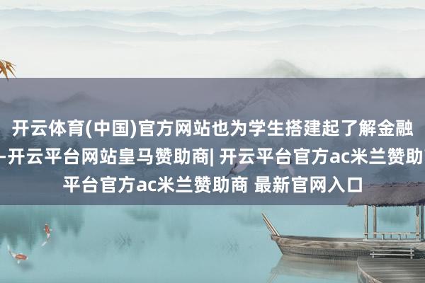 开云体育(中国)官方网站也为学生搭建起了解金融行业的实施窗口-开云平台网站皇马赞助商| 开云平台官方ac米兰赞助商 最新官网入口