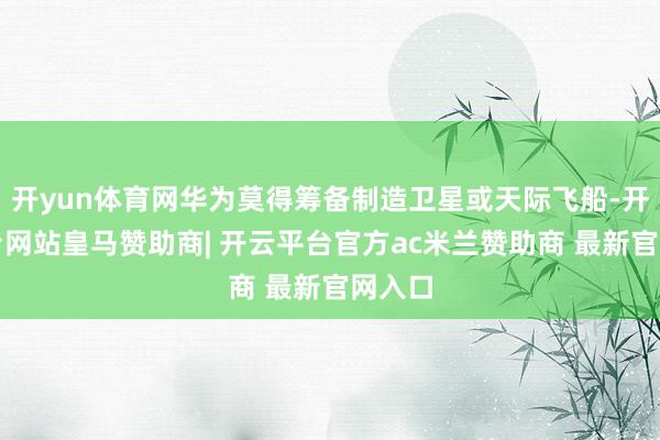 开yun体育网华为莫得筹备制造卫星或天际飞船-开云平台网站皇马赞助商| 开云平台官方ac米兰赞助商 最新官网入口