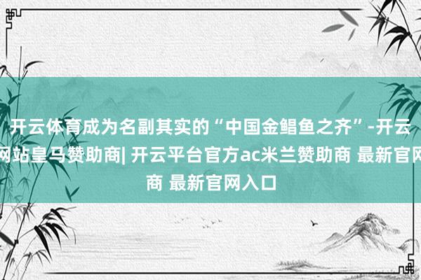 开云体育成为名副其实的“中国金鲳鱼之齐”-开云平台网站皇马赞助商| 开云平台官方ac米兰赞助商 最新官网入口