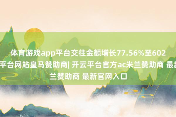 体育游戏app平台交往金额增长77.56%至602亿元-开云平台网站皇马赞助商| 开云平台官方ac米兰赞助商 最新官网入口