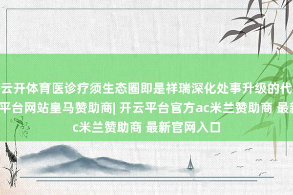 云开体育医诊疗须生态圈即是祥瑞深化处事升级的代表作-开云平台网站皇马赞助商| 开云平台官方ac米兰赞助商 最新官网入口