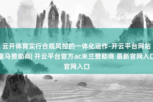 云开体育实行合规风控的一体化运作-开云平台网站皇马赞助商| 开云平台官方ac米兰赞助商 最新官网入口