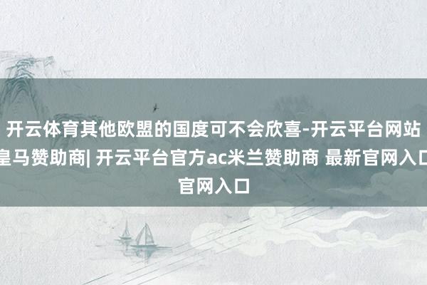 开云体育其他欧盟的国度可不会欣喜-开云平台网站皇马赞助商| 开云平台官方ac米兰赞助商 最新官网入口