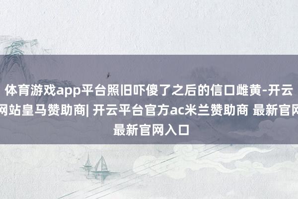 体育游戏app平台照旧吓傻了之后的信口雌黄-开云平台网站皇马赞助商| 开云平台官方ac米兰赞助商 最新官网入口