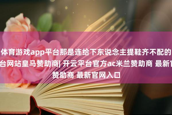 体育游戏app平台那是连给下东说念主提鞋齐不配的-开云平台网站皇马赞助商| 开云平台官方ac米兰赞助商 最新官网入口