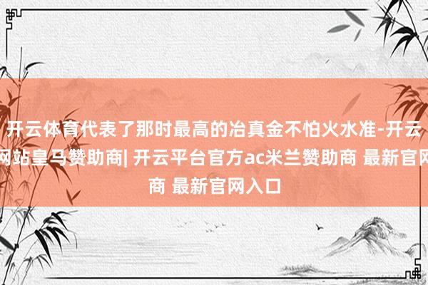 开云体育代表了那时最高的冶真金不怕火水准-开云平台网站皇马赞助商| 开云平台官方ac米兰赞助商 最新官网入口