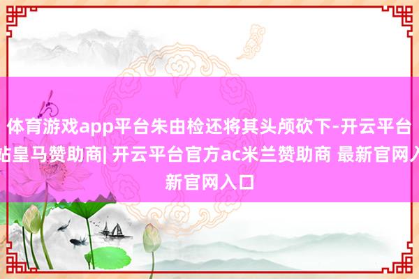 体育游戏app平台朱由检还将其头颅砍下-开云平台网站皇马赞助商| 开云平台官方ac米兰赞助商 最新官网入口
