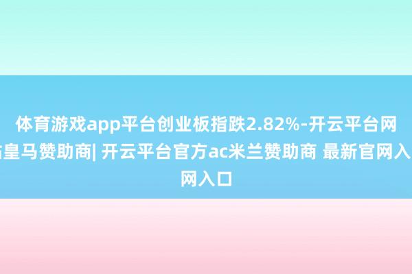体育游戏app平台创业板指跌2.82%-开云平台网站皇马赞助商| 开云平台官方ac米兰赞助商 最新官网入口