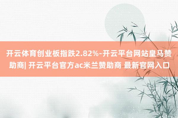 开云体育创业板指跌2.82%-开云平台网站皇马赞助商| 开云平台官方ac米兰赞助商 最新官网入口