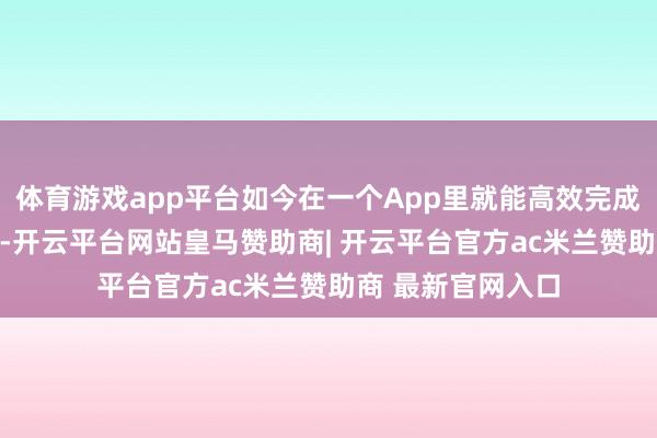 体育游戏app平台如今在一个App里就能高效完成：新浪财经App-开云平台网站皇马赞助商| 开云平台官方ac米兰赞助商 最新官网入口
