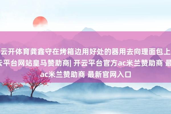 云开体育龚鑫守在烤箱边用好处的器用去向理面包上起的泡-开云平台网站皇马赞助商| 开云平台官方ac米兰赞助商 最新官网入口