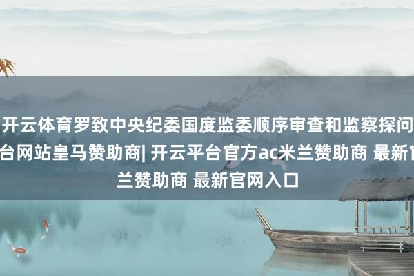 开云体育罗致中央纪委国度监委顺序审查和监察探问-开云平台网站皇马赞助商| 开云平台官方ac米兰赞助商 最新官网入口
