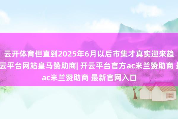 云开体育但直到2025年6月以后市集才真实迎来趋势性高涨-开云平台网站皇马赞助商| 开云平台官方ac米兰赞助商 最新官网入口