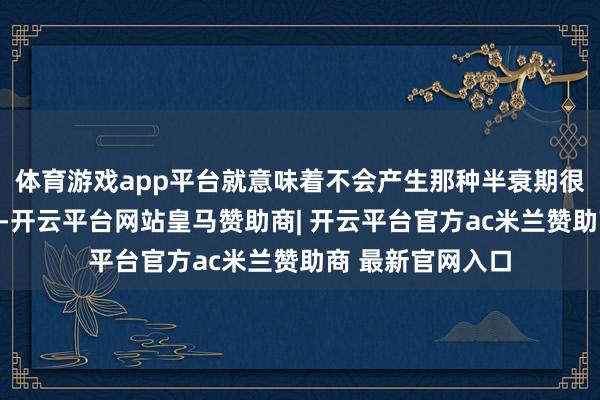 体育游戏app平台就意味着不会产生那种半衰期很长的强放射物资-开云平台网站皇马赞助商| 开云平台官方ac米兰赞助商 最新官网入口