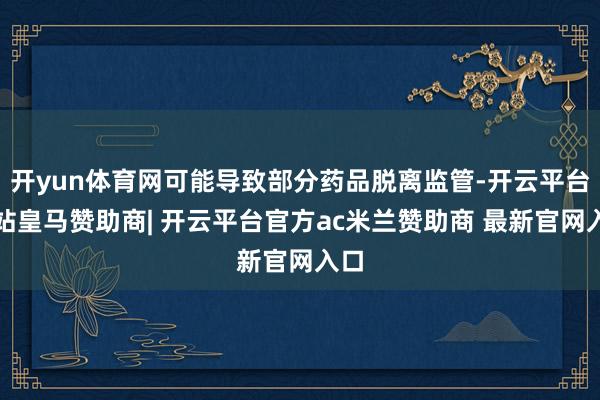 开yun体育网可能导致部分药品脱离监管-开云平台网站皇马赞助商| 开云平台官方ac米兰赞助商 最新官网入口
