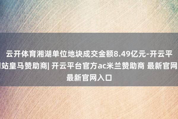云开体育湘湖单位地块成交金额8.49亿元-开云平台网站皇马赞助商| 开云平台官方ac米兰赞助商 最新官网入口