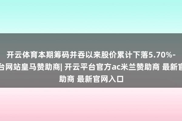 开云体育本期筹码并吞以来股价累计下落5.70%-开云平台网站皇马赞助商| 开云平台官方ac米兰赞助商 最新官网入口