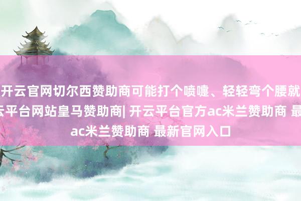开云官网切尔西赞助商可能打个喷嚏、轻轻弯个腰就骨折了-开云平台网站皇马赞助商| 开云平台官方ac米兰赞助商 最新官网入口