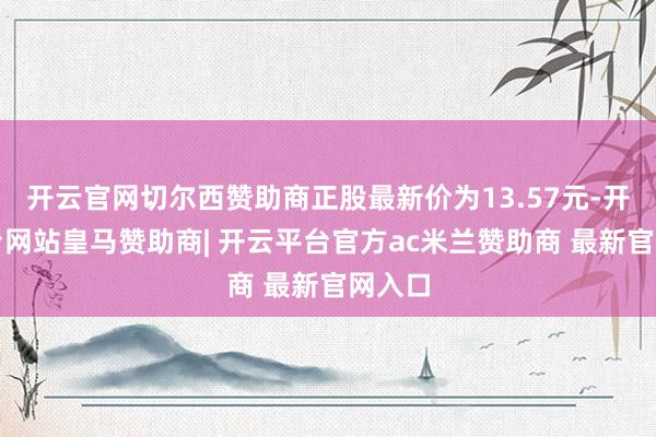 开云官网切尔西赞助商正股最新价为13.57元-开云平台网站皇马赞助商| 开云平台官方ac米兰赞助商 最新官网入口