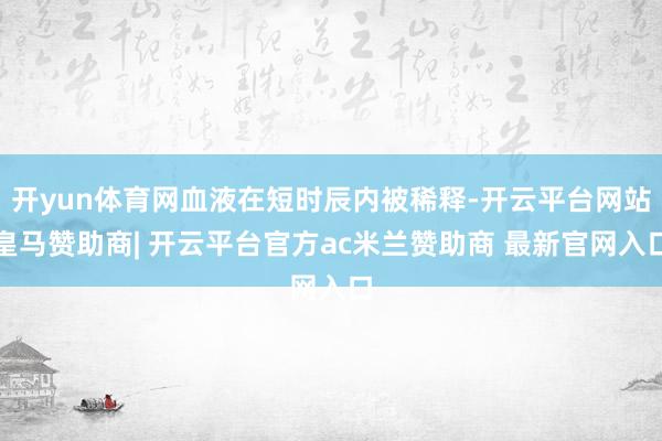 开yun体育网血液在短时辰内被稀释-开云平台网站皇马赞助商| 开云平台官方ac米兰赞助商 最新官网入口