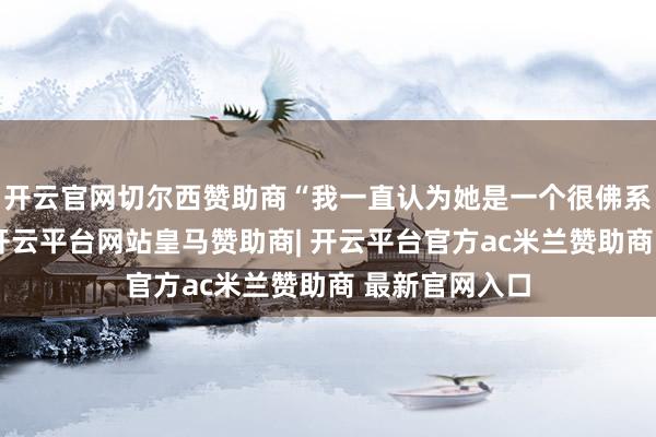 开云官网切尔西赞助商“我一直认为她是一个很佛系的东说念主-开云平台网站皇马赞助商| 开云平台官方ac米兰赞助商 最新官网入口