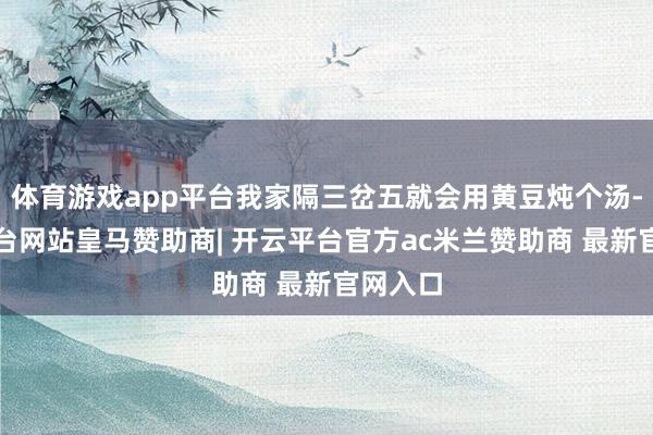 体育游戏app平台我家隔三岔五就会用黄豆炖个汤-开云平台网站皇马赞助商| 开云平台官方ac米兰赞助商 最新官网入口