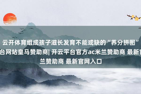 云开体育组成孩子滋长发育不能或缺的“养分拼图”-开云平台网站皇马赞助商| 开云平台官方ac米兰赞助商 最新官网入口
