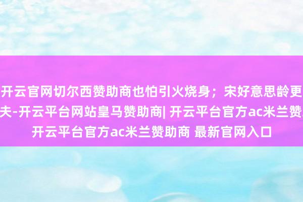 开云官网切尔西赞助商也怕引火烧身；宋好意思龄更是手持手枪怒指丈夫-开云平台网站皇马赞助商| 开云平台官方ac米兰赞助商 最新官网入口