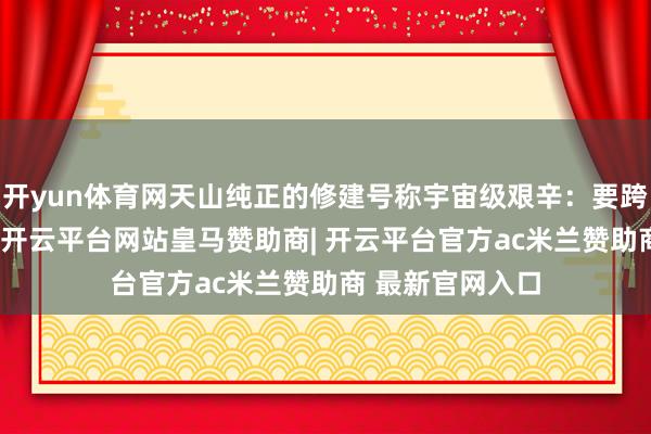 开yun体育网天山纯正的修建号称宇宙级艰辛：要跨过16条断裂带-开云平台网站皇马赞助商| 开云平台官方ac米兰赞助商 最新官网入口