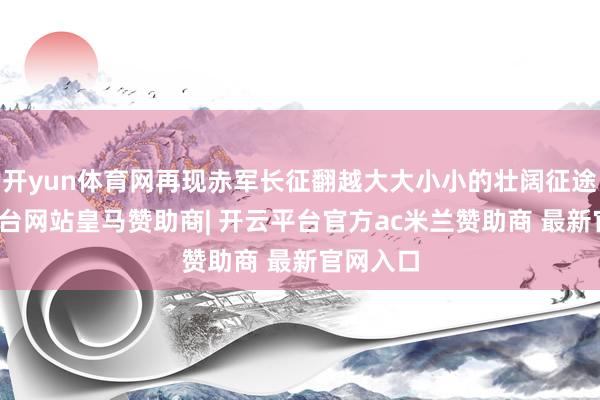 开yun体育网再现赤军长征翻越大大小小的壮阔征途-开云平台网站皇马赞助商| 开云平台官方ac米兰赞助商 最新官网入口