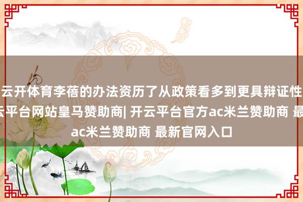 云开体育李蓓的办法资历了从政策看多到更具辩证性的演进-开云平台网站皇马赞助商| 开云平台官方ac米兰赞助商 最新官网入口