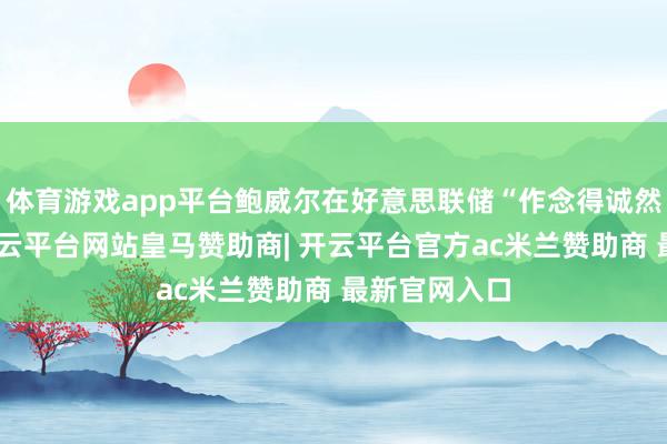 体育游戏app平台鲍威尔在好意思联储“作念得诚然不够好”-开云平台网站皇马赞助商| 开云平台官方ac米兰赞助商 最新官网入口