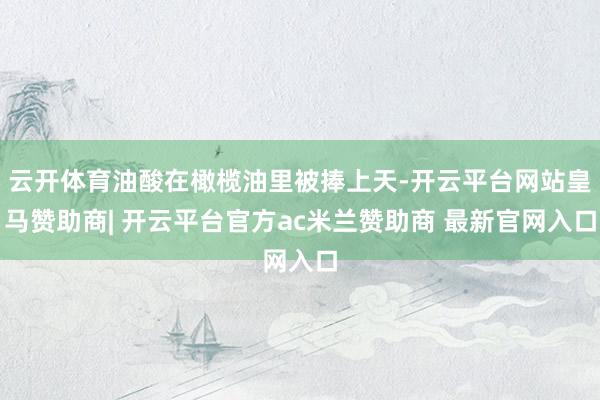云开体育油酸在橄榄油里被捧上天-开云平台网站皇马赞助商| 开云平台官方ac米兰赞助商 最新官网入口