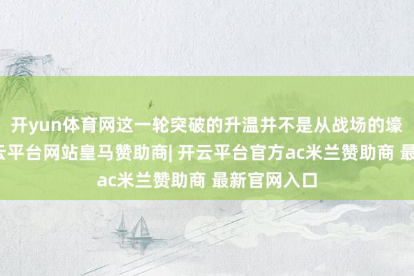 开yun体育网这一轮突破的升温并不是从战场的壕沟运转-开云平台网站皇马赞助商| 开云平台官方ac米兰赞助商 最新官网入口