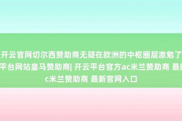 开云官网切尔西赞助商无疑在欧洲的中枢圈层激勉了升沉-开云平台网站皇马赞助商| 开云平台官方ac米兰赞助商 最新官网入口